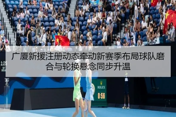 广厦新援注册动态牵动新赛季布局球队磨合与轮换悬念同步升温